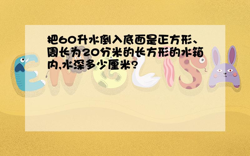 把60升水倒入底面是正方形、周长为20分米的长方形的水箱内,水深多少厘米?