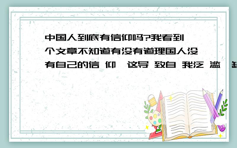 中国人到底有信仰吗?我看到一个文章不知道有没有道理国人没有自己的信 仰,这导 致自 我泛 滥,缺 少约 束,缺 少统 一的精 神支 柱,他们没有统 一规 范的道 德意 识和真 理意 识,每个人只相