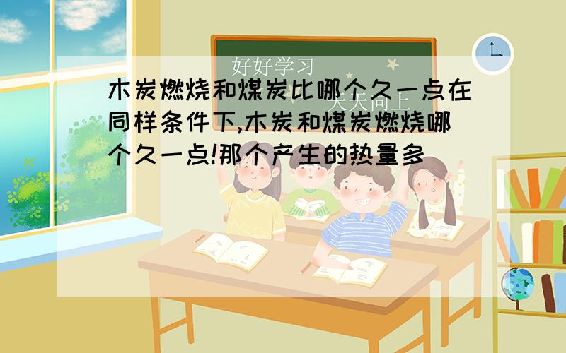 木炭燃烧和煤炭比哪个久一点在同样条件下,木炭和煤炭燃烧哪个久一点!那个产生的热量多