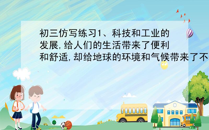 初三仿写练习1、科技和工业的发展,给人们的生活带来了便利和舒适,却给地球的环境和气候带来了不少麻烦.请你仿照例句写一句话,提醒人们节约资源,保护地球.例句：我们不能因为有了塑料