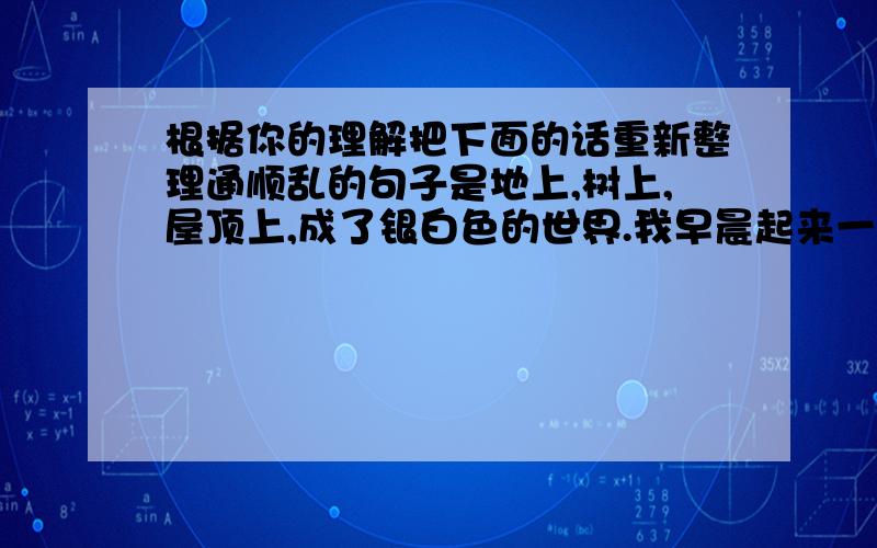 根据你的理解把下面的话重新整理通顺乱的句子是地上,树上,屋顶上,成了银白色的世界.我早晨起来一看,都积满了软绵绵的白雪.下了一夜大雪.