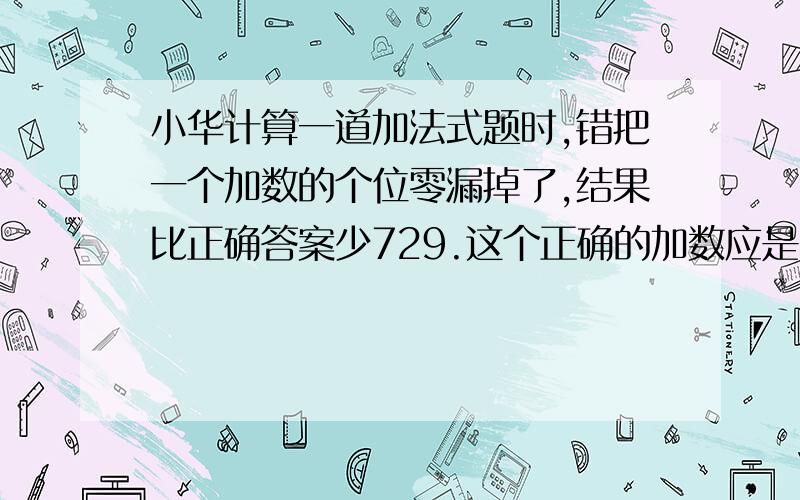 小华计算一道加法式题时,错把一个加数的个位零漏掉了,结果比正确答案少729.这个正确的加数应是多少?