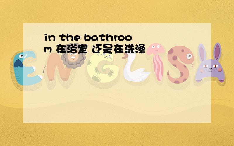 in the bathroom 在浴室 还是在洗澡