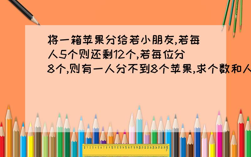 将一箱苹果分给若小朋友,若每人5个则还剩12个,若每位分8个,则有一人分不到8个苹果,求个数和人数?