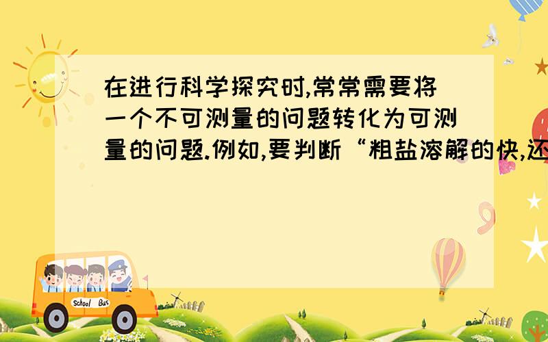 在进行科学探究时,常常需要将一个不可测量的问题转化为可测量的问题.例如,要判断“粗盐溶解的快,还是细盐溶解的快”可将它转化为“同质量的粗盐和细盐在相同的水中哪个溶解的时间短