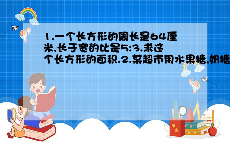 1.一个长方形的周长是64厘米,长于宽的比是5:3.求这个长方形的面积.2.某超市用水果糖,奶糖和巧克力三种混合成什么糖,三种糖的质量比是5:3:2,如果这三种糖够有9千克,要使奶糖全部配完,巧克