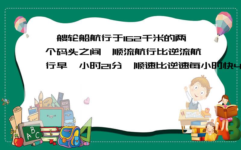 一艘轮船航行于162千米的两个码头之间,顺流航行比逆流航行早一小时21分,顺速比逆速每小时快4千米,求船