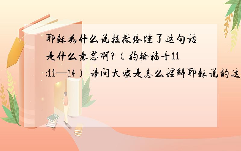 耶稣为什么说拉撒路睡了这句话是什么意思啊?（约翰福音11：11—14） 请问大家是怎么理解耶稣说的这句话的二楼的楼主,谢谢你的回答,回答的很好,那我还想问,耶稣为什么用“睡”这个字来