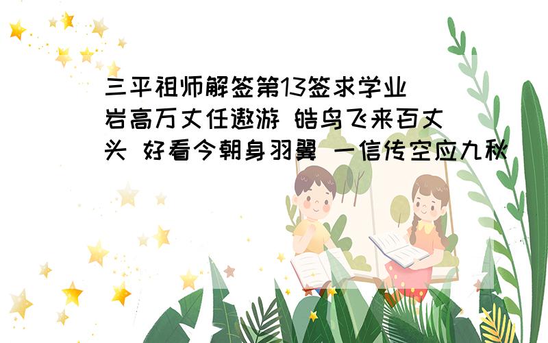 三平祖师解签第13签求学业 岩高万丈任遨游 皓鸟飞来百丈头 好看今朝身羽翼 一信传空应九秋