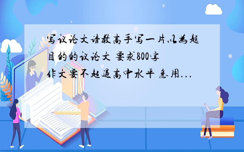 写议论文请教高手写一片以为题目的的议论文 要求800字 作文要不超过高中水平 急用...