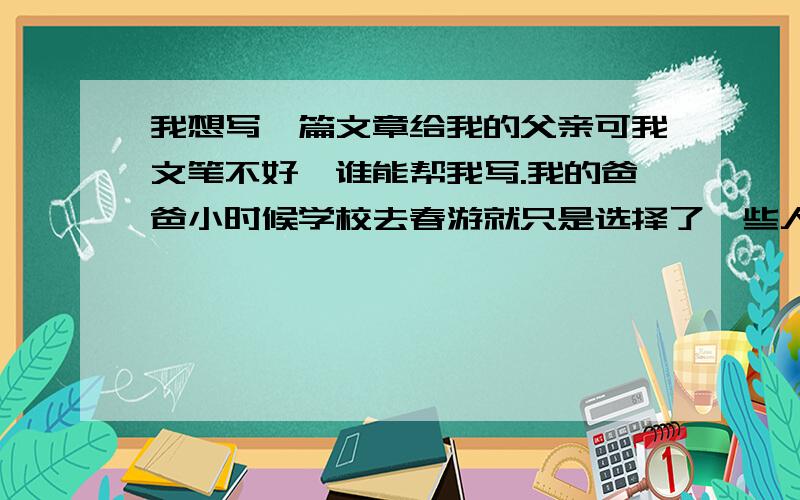 我想写一篇文章给我的父亲可我文笔不好,谁能帮我写.我的爸爸小时候学校去春游就只是选择了一些人去,我不在其中,我爸爸就带我去了动物园和儿童公园,就那么一次那是我24年来只有我和爸