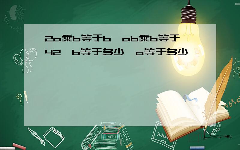 2a乘b等于b,ab乘b等于42,b等于多少,a等于多少