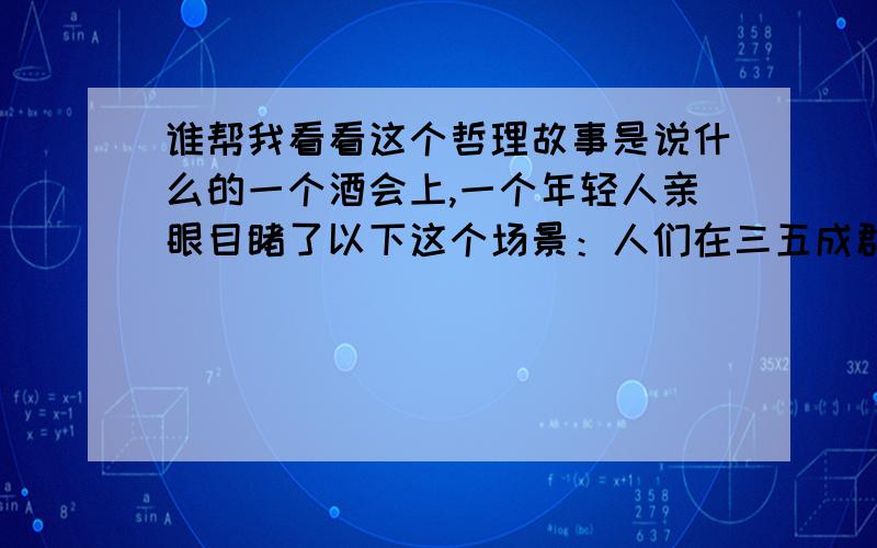 谁帮我看看这个哲理故事是说什么的一个酒会上,一个年轻人亲眼目睹了以下这个场景：人们在三五成群地欢快交谈,突然一个酒杯从桌子上掉在了地上,响声让所有的人停止了交谈,都把目光聚