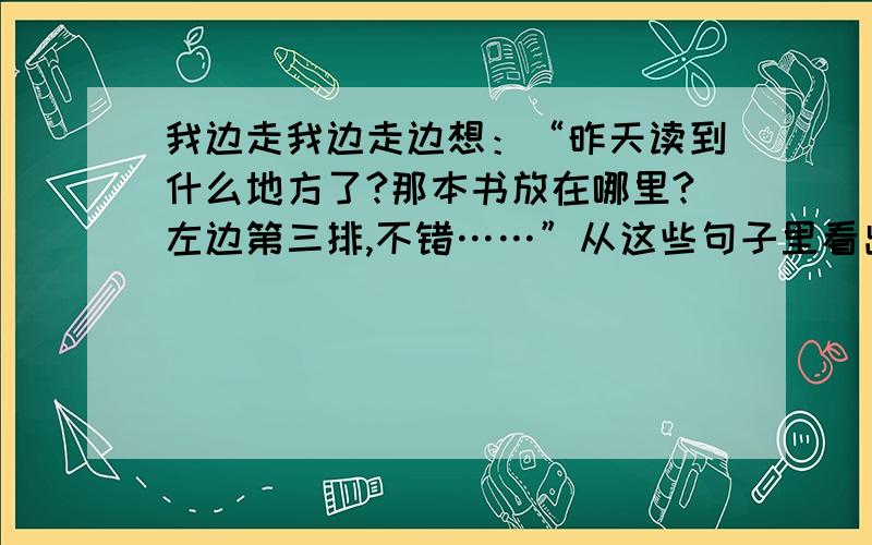 我边走我边走边想：“昨天读到什么地方了?那本书放在哪里?左边第三排,不错……”从这些句子里看出作者怎样的心情