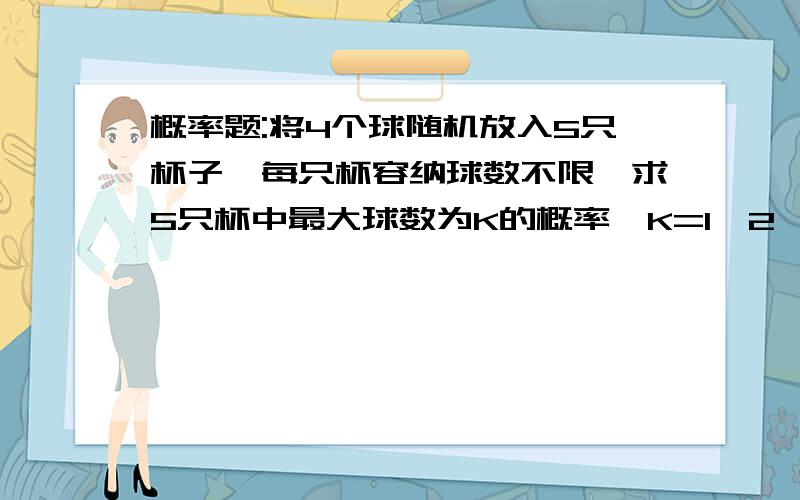 概率题:将4个球随机放入5只杯子,每只杯容纳球数不限,求5只杯中最大球数为K的概率,K=1,2,3,4当K分别为1,2,3,4的概率