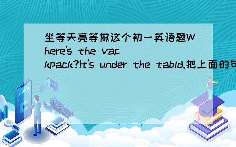 坐等天亮等做这个初一英语题Where's the vackpack?It's under the tabld.把上面的句子用on和in各从编一句对话