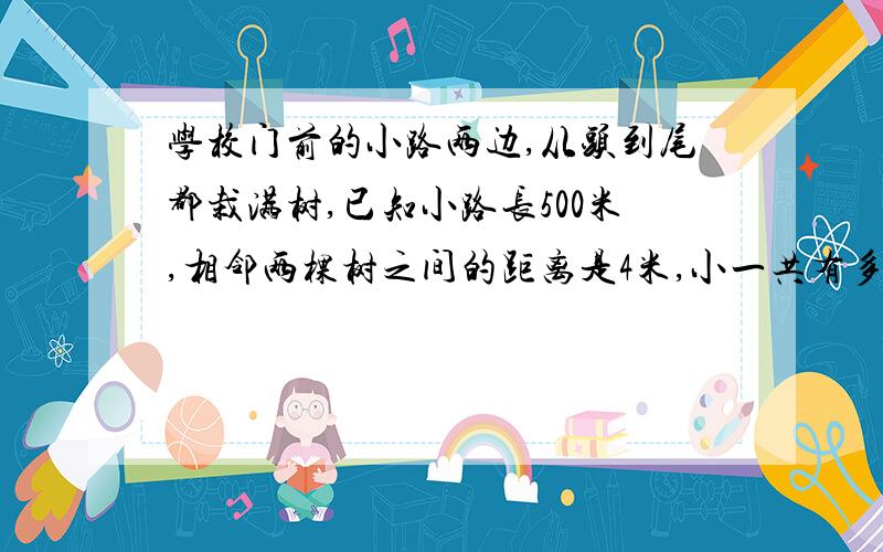 学校门前的小路两边,从头到尾都栽满树,已知小路长500米,相邻两棵树之间的距离是4米,小一共有多少棵树.给算式