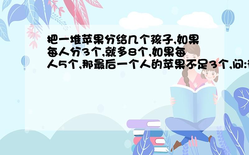 把一堆苹果分给几个孩子,如果每人分3个,就多8个,如果每人5个,那最后一个人的苹果不足3个,问:有几个孩子?几个苹果?