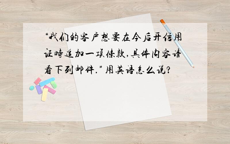 “我们的客户想要在今后开信用证时追加一项条款,具体内容请看下列邮件.”用英语怎么说?