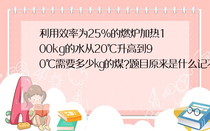 利用效率为25%的燃炉加热100kg的水从20℃升高到90℃需要多少㎏的煤?题目原来是什么记不清了,只记得,燃煤炉的效率是25%,要加热100㎏的水,使水的温度从20℃升高到90℃,假定水的质量不变,需要