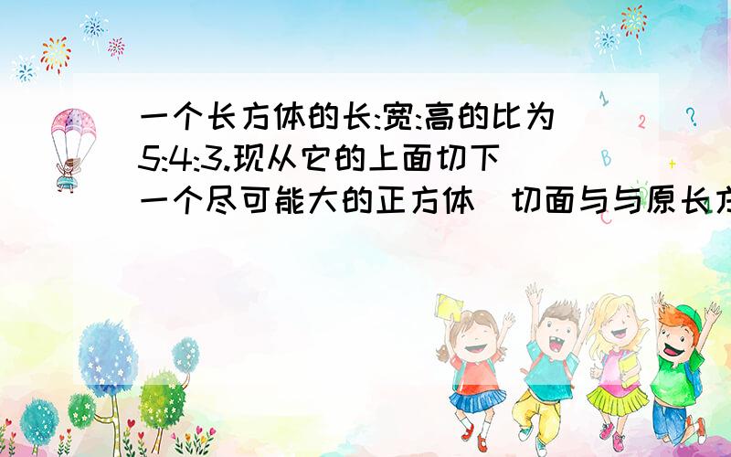 一个长方体的长:宽:高的比为5:4:3.现从它的上面切下一个尽可能大的正方体(切面与与原长方体的表面平行）然后,从剩余的部分再切下一个体积尽可能大的长方体,二次切除后剩余部分的体积