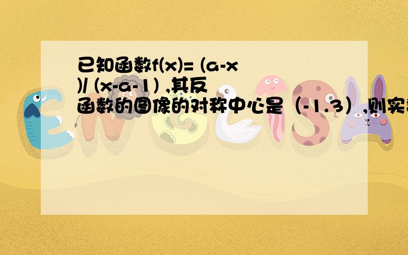 已知函数f(x)= (a-x)/ (x-a-1) ,其反函数的图像的对称中心是（-1.3）,则实数a