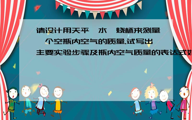 请设计用天平、水、烧杯来测量一个空瓶内空气的质量.试写出主要实验步骤及瓶内空气质量的表达式如果用等体积法来求空瓶容积时,为了得到水的质量,要测空烧杯的质量,此时空烧杯中有空