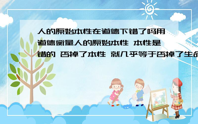 人的原始本性在道德下错了吗用道德衡量人的原始本性 本性是错的 否掉了本性 就几乎等于否掉了生命的存在的正确性人的原始本性在道德下是对是错呢?