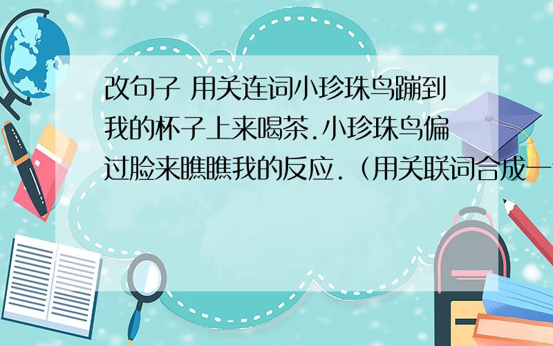 改句子 用关连词小珍珠鸟蹦到我的杯子上来喝茶.小珍珠鸟偏过脸来瞧瞧我的反应.（用关联词合成一句话）快