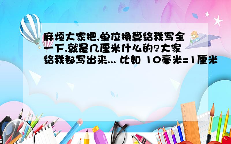 麻烦大家把,单位换算给我写全一下.就是几厘米什么的?大家给我都写出来... 比如 10毫米=1厘米      10厘米=1分米      10分米=1米 还就就是.英寸.一寸.1工分=多少?大家最好写全点...写的好的我加