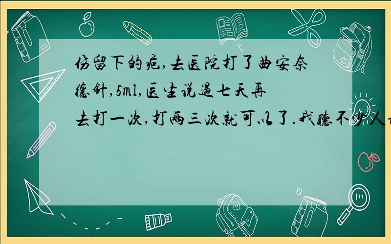 伤留下的疤,去医院打了曲安奈德针,5ml,医生说过七天再去打一次,打两三次就可以了.我听不少人说打了这个会发胖,我是女生,怕啊……真的没事吗…… 这样一个月打三针……不算过量吧?我人