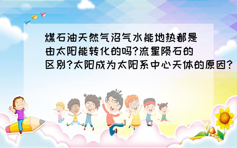 煤石油天然气沼气水能地热都是由太阳能转化的吗?流星陨石的区别?太阳成为太阳系中心天体的原因?