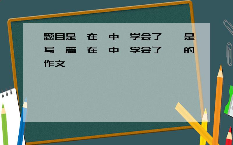 题目是《在…中,学会了…》是写一篇《在…中,学会了…》的作文