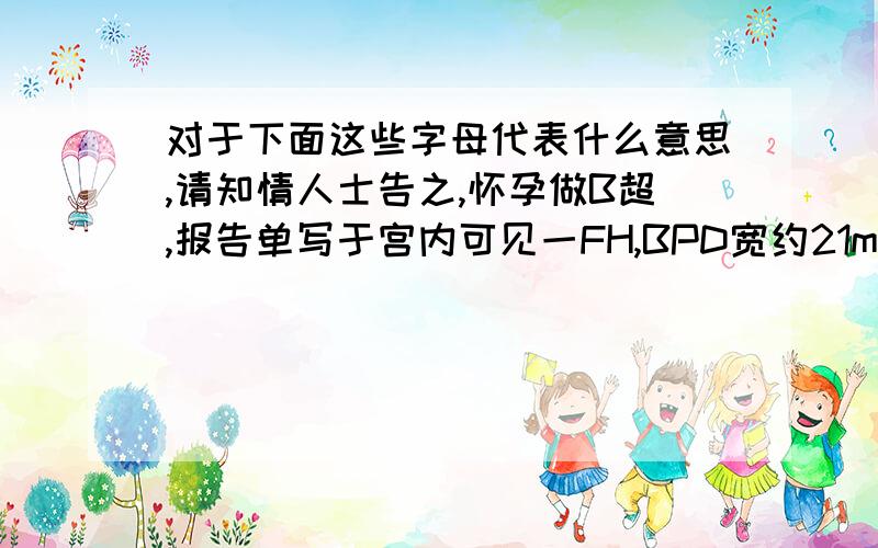 对于下面这些字母代表什么意思,请知情人士告之,怀孕做B超,报告单写于宫内可见一FH,BPD宽约21mm,HR148次/分,FL长约8mm,AF深约35mm,前臂PL厚约9mm,其内均匀光点.