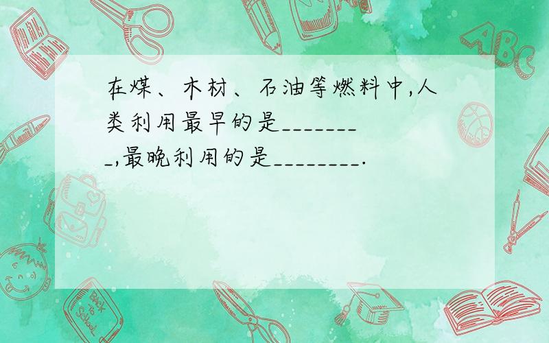 在煤、木材、石油等燃料中,人类利用最早的是________,最晚利用的是________.