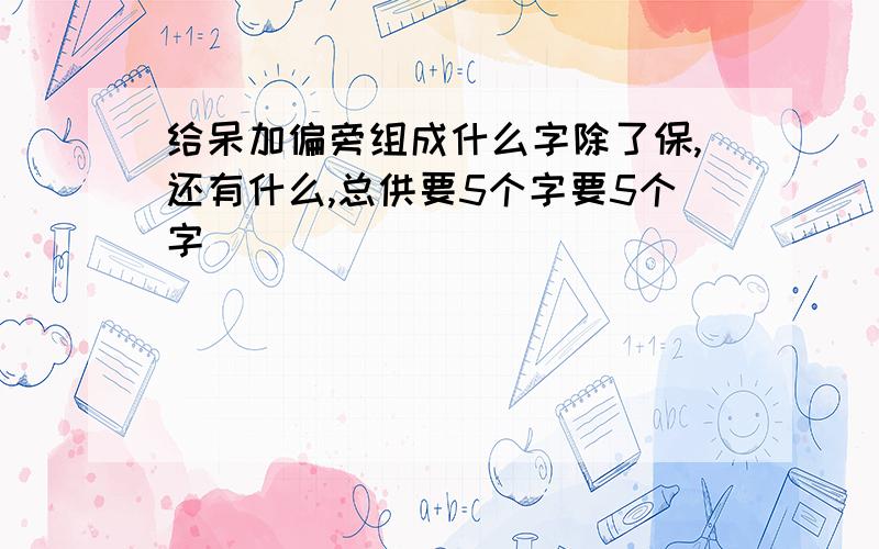 给呆加偏旁组成什么字除了保,还有什么,总供要5个字要5个字