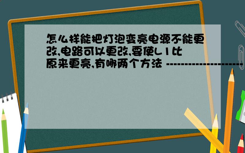 怎么样能把灯泡变亮电源不能更改,电路可以更改,要使L1比原来更亮,有哪两个方法 --------------------- （ L1和L2串联 L1不亮、L2亮 ,找了两个电压表与两个灯泡并联 发现都有明显示数 且L1两端电