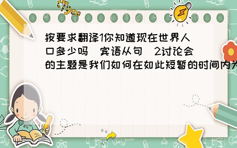 按要求翻译1你知道现在世界人口多少吗（宾语从句）2讨论会的主题是我们如何在如此短暂的时间内为英语做好准备（表语从句）3用右手握手是许多国家人们的习惯（使用ing形式做主语）4我