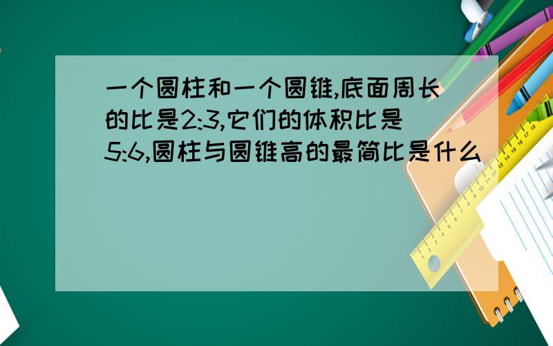 一个圆柱和一个圆锥,底面周长的比是2:3,它们的体积比是5:6,圆柱与圆锥高的最简比是什么