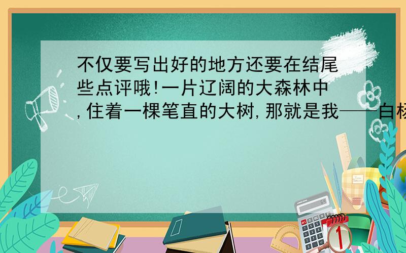 不仅要写出好的地方还要在结尾些点评哦!一片辽阔的大森林中,住着一棵笔直的大树,那就是我——白杨树.我和爸爸、妈妈以及许多兄弟姐妹们和睦相处,每天享受着阳光、雨露,呵呵,你别说,