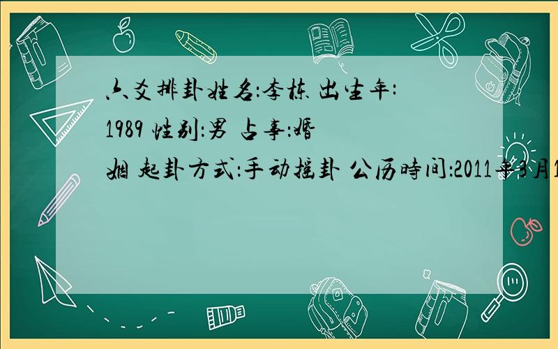 六爻排卦姓名：李栋 出生年:1989 性别：男 占事：婚姻 起卦方式：手动摇卦 公历时间：2011年3月12日9时48分 农历时间：辛卯年 二月初八日巳时 干 支：庚子年 癸亥月 丙寅日 癸巳时 旬 空：