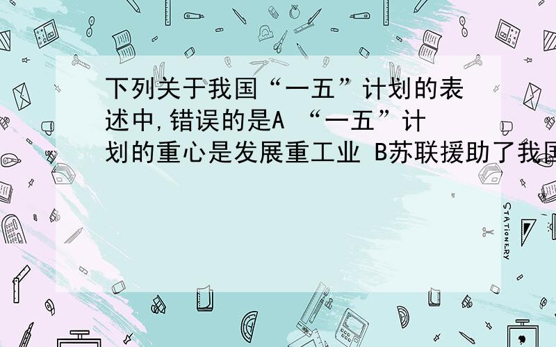 下列关于我国“一五”计划的表述中,错误的是A “一五”计划的重心是发展重工业 B苏联援助了我国“一五”计划建设 C “一五”计划的建设成就加强和壮大了国营经济的领导力量 D1957年我