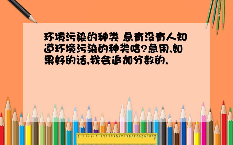 环境污染的种类 急有没有人知道环境污染的种类哈?急用,如果好的话,我会追加分数的,