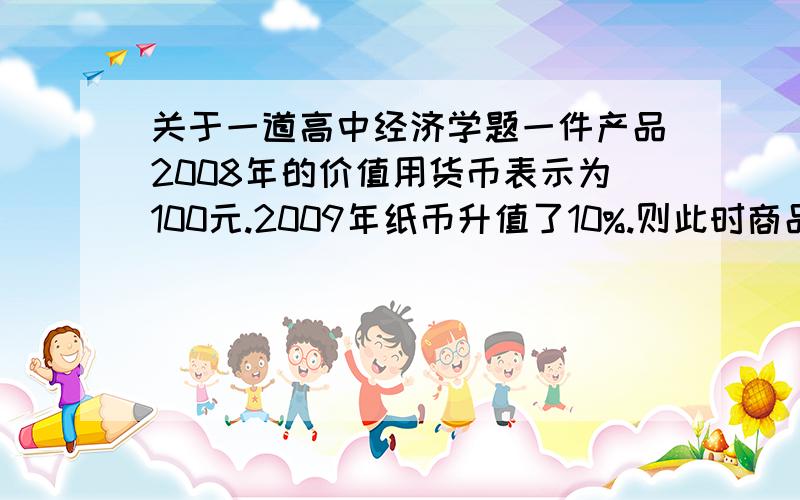 关于一道高中经济学题一件产品2008年的价值用货币表示为100元.2009年纸币升值了10%.则此时商品应为多少元?（价格） （其他因素完全不变）我认为是.纸币的升值或贬值当讨论到物价时,应转