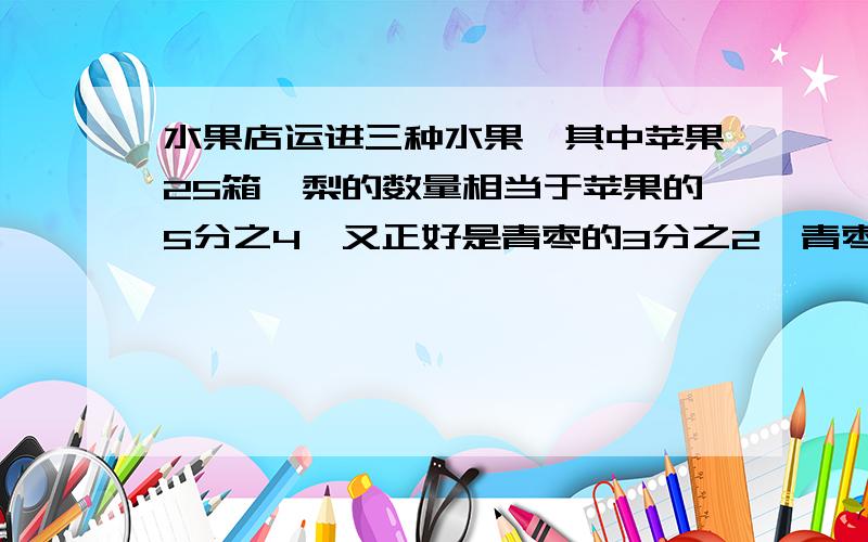 水果店运进三种水果,其中苹果25箱,梨的数量相当于苹果的5分之4,又正好是青枣的3分之2,青枣有多少箱?