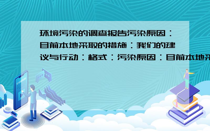 环境污染的调查报告污染原因：目前本地采取的措施：我们的建议与行动：格式：污染原因：目前本地采取的措施：我们的建议与行动：