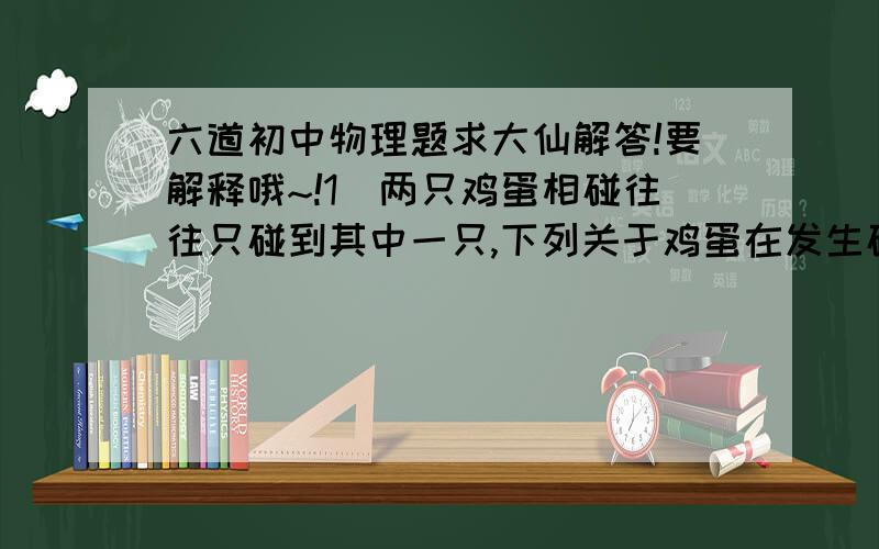 六道初中物理题求大仙解答!要解释哦~!1）两只鸡蛋相碰往往只碰到其中一只,下列关于鸡蛋在发生碰撞的过程中力的作用的说法正确的是（ ）A两只鸡蛋受力一样大B破的那只受力大     （!我