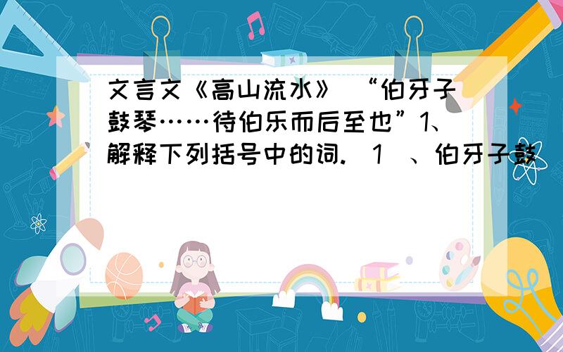 文言文《高山流水》 “伯牙子鼓琴……待伯乐而后至也”1、解释下列括号中的词.（1）、伯牙子鼓（琴） （2）、以为世无足（为）鼓琴者 （3）、伯牙破琴（绝）弦2、解释下列句子.（1）