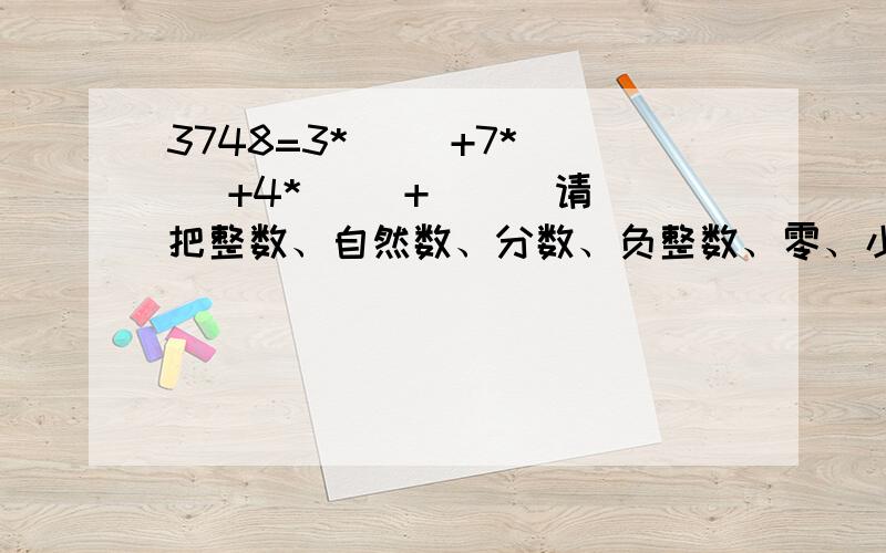 3748=3*( )+7*( )+4*( )+( ) 请把整数、自然数、分数、负整数、零、小数、正整数分类就是数分为什么,什么又分为什么,这样