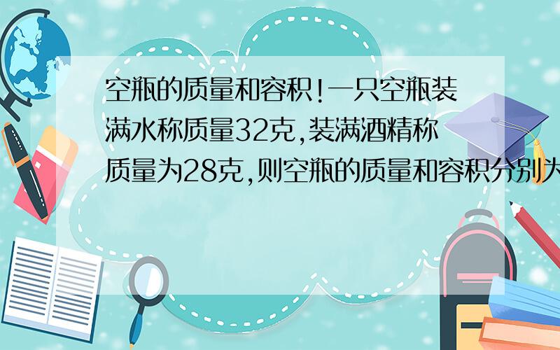 空瓶的质量和容积!一只空瓶装满水称质量32克,装满酒精称质量为28克,则空瓶的质量和容积分别为（）A12克,20立方厘米 B14克,14立方厘米C28克,28立方厘米D24克,40立方厘米